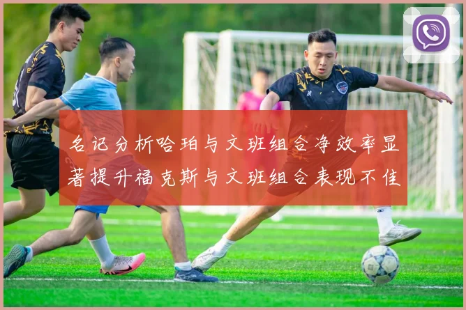 名记分析哈珀与文班组合净效率显著提升福克斯与文班组合表现不佳差距明显