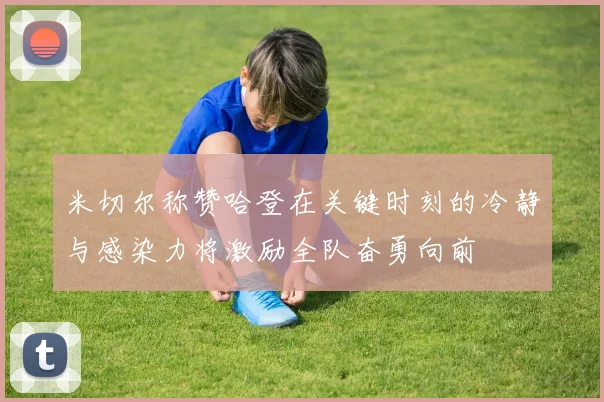 米切尔称赞哈登在关键时刻的冷静与感染力将激励全队奋勇向前