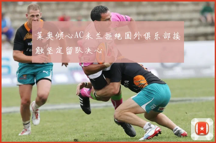 莱奥倾心AC米兰拒绝国外俱乐部接触坚定留队决心