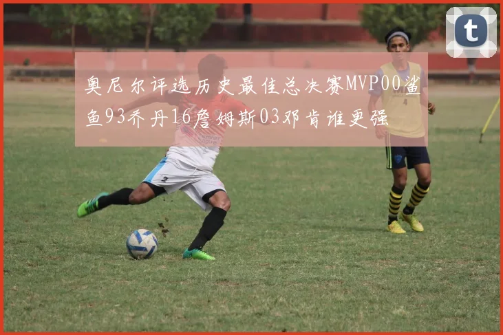 奥尼尔评选历史最佳总决赛MVP00鲨鱼93乔丹16詹姆斯03邓肯谁更强
