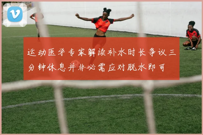 运动医学专家解读补水时长争议三分钟休息并非必需应对脱水即可