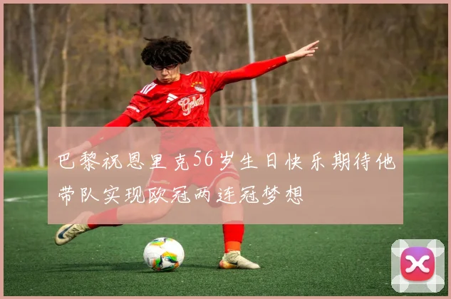 巴黎祝恩里克56岁生日快乐期待他带队实现欧冠两连冠梦想