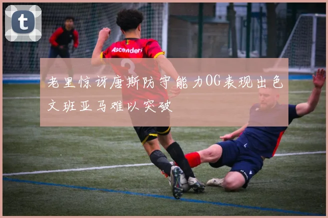 老里惊讶唐斯防守能力OG表现出色文班亚马难以突破