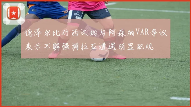 德泽尔比对西汉姆与阿森纳VAR争议表示不解强调拉亚遭遇明显犯规