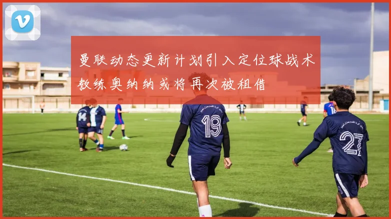 曼联动态更新计划引入定位球战术教练奥纳纳或将再次被租借