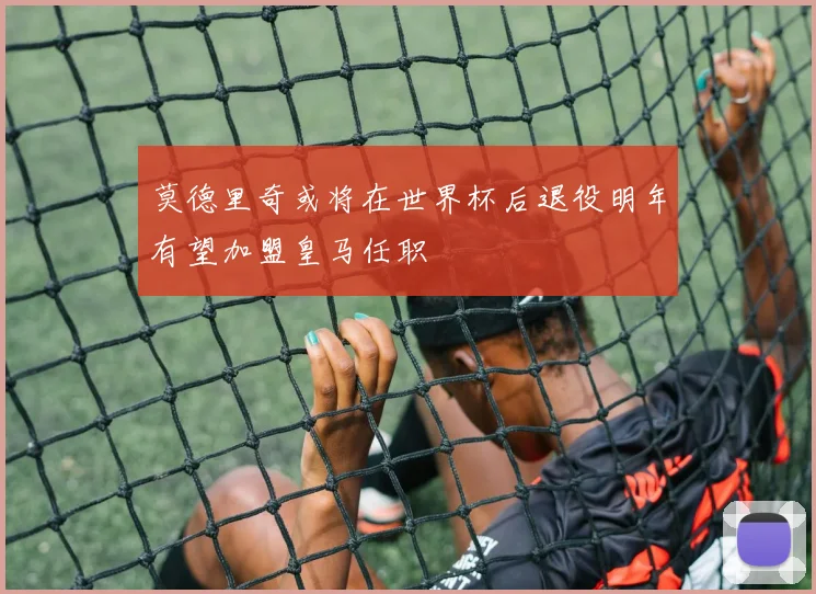 莫德里奇或将在世界杯后退役明年有望加盟皇马任职