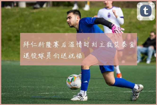 拜仁科隆赛后温情时刻主裁艾泰金退役球员们送祝福