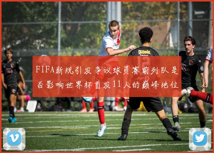 FIFA新规引发争议球员赛前列队是否影响世界杯首发11人的巅峰地位