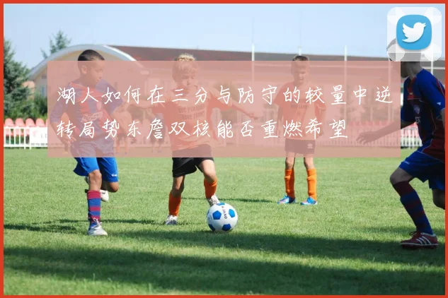 湖人如何在三分与防守的较量中逆转局势东詹双核能否重燃希望